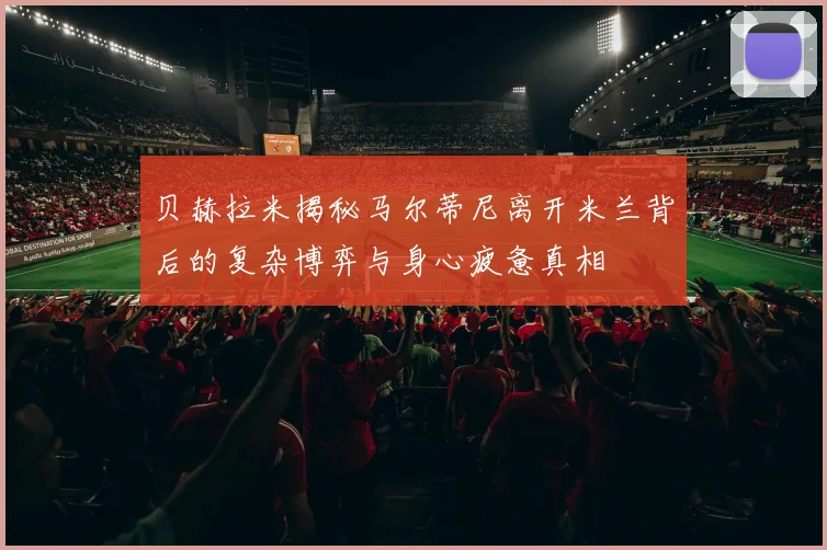 贝赫拉米揭秘马尔蒂尼离开米兰背后的复杂博弈与身心疲惫真相