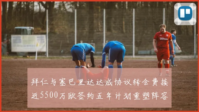 拜仁与塞巴里达达成协议转会费接近5500万欧签约五年计划重塑阵容