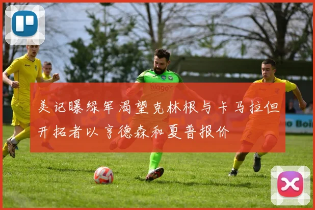 美记曝绿军渴望克林根与卡马拉但开拓者以亨德森和夏普报价
