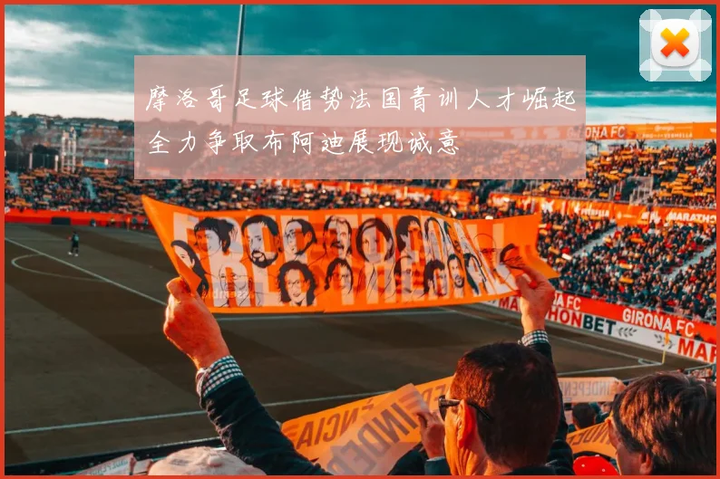 摩洛哥足球借势法国青训人才崛起全力争取布阿迪展现诚意