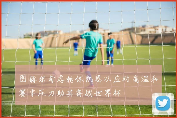 图赫尔考虑轮休凯恩以应对高温和赛季压力助其备战世界杯