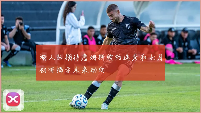 湖人队期待詹姆斯续约选秀和七月初将揭示未来动向