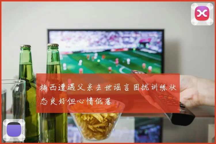梅西遭遇父亲去世谣言困扰训练状态良好但心情低落