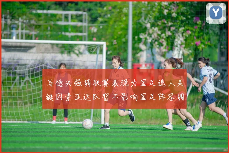 马德兴强调联赛表现为国足选人关键因素亚运队暂不影响国足阵容调整