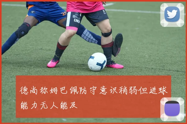 德尚称姆巴佩防守意识稍弱但进球能力无人能及