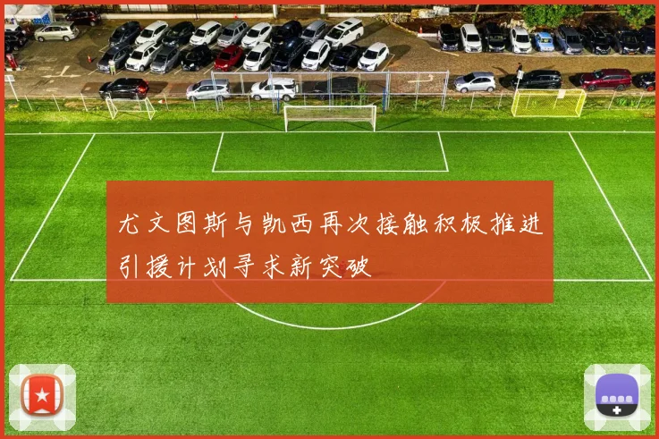 尤文图斯与凯西再次接触积极推进引援计划寻求新突破