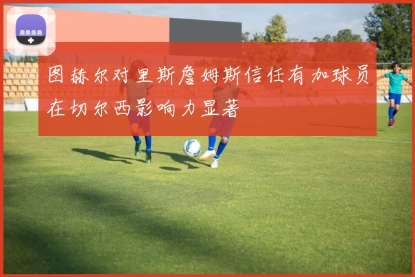 图赫尔对里斯詹姆斯信任有加球员在切尔西影响力显著