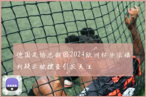 德国足协总部因2024欧洲杯非法福利疑云被搜查引发关注