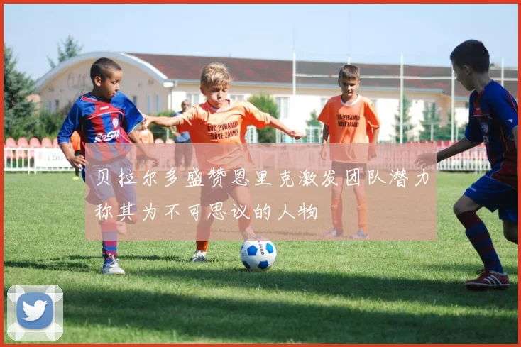 贝拉尔多盛赞恩里克激发团队潜力称其为不可思议的人物