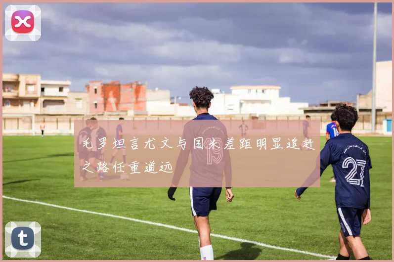 毛罗坦言尤文与国米差距明显追赶之路任重道远