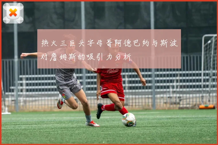 热火三巨头字母哥阿德巴约与斯波对詹姆斯的吸引力分析