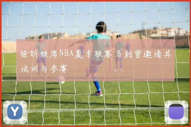 徐昕缺席NBA夏季联赛马刺曾邀请其试训与参赛
