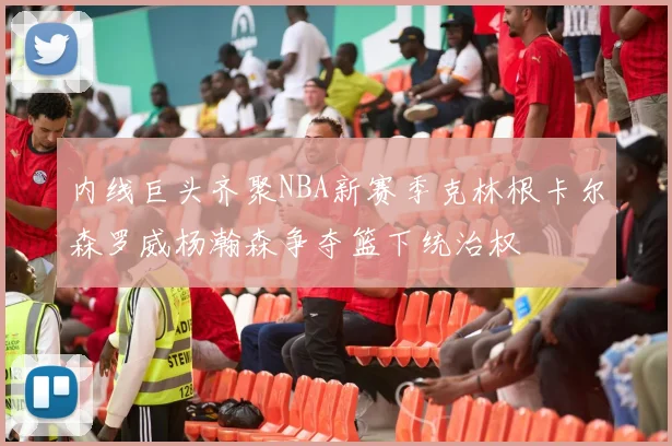 内线巨头齐聚NBA新赛季克林根卡尔森罗威杨瀚森争夺篮下统治权