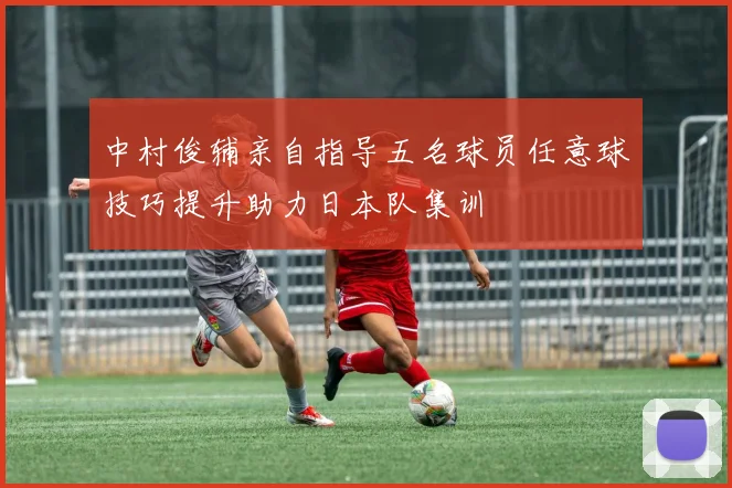 中村俊辅亲自指导五名球员任意球技巧提升助力日本队集训