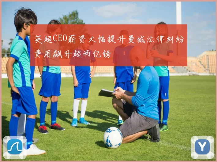 英超CEO薪资大幅提升曼城法律纠纷费用飙升超两亿镑