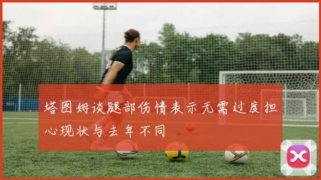 塔图姆谈腿部伤情表示无需过度担心现状与去年不同
