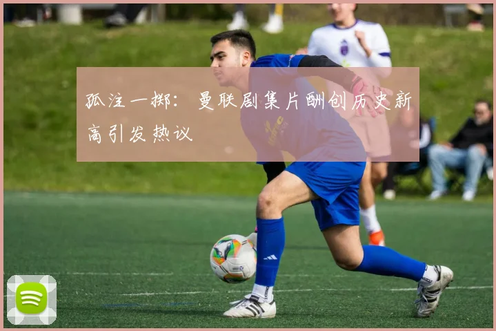 孤注一掷：曼联剧集片酬创历史新高引发热议