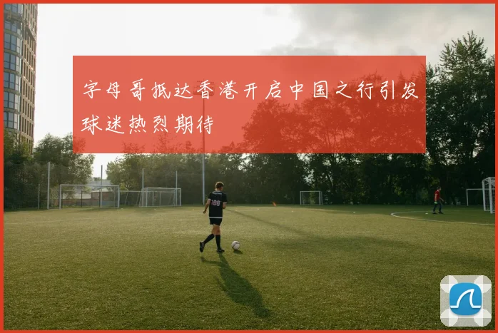 字母哥抵达香港开启中国之行引发球迷热烈期待