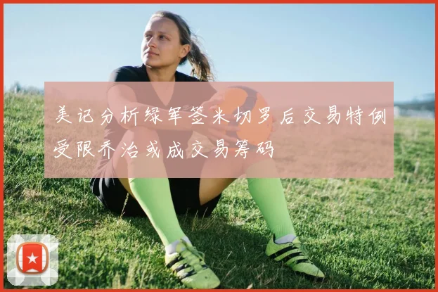美记分析绿军签米切罗后交易特例受限乔治或成交易筹码